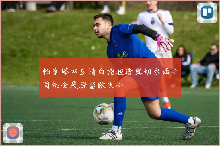 帕奎塔回应清白指控透露切尔西合同机会展现留欧决心
