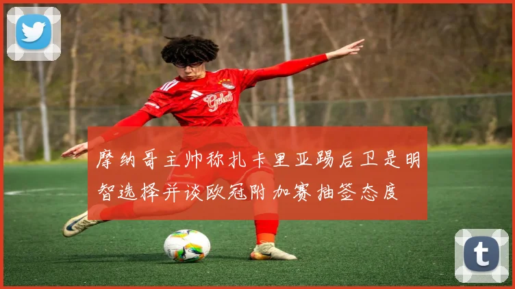 摩纳哥主帅称扎卡里亚踢后卫是明智选择并谈欧冠附加赛抽签态度