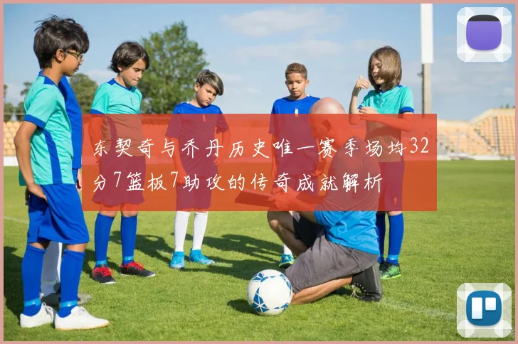 东契奇与乔丹历史唯一赛季场均32分7篮板7助攻的传奇成就解析