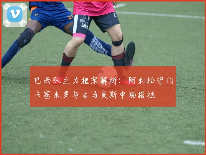 巴西队主力框架解析：阿利松守门卡塞米罗与吉马良斯中场搭档