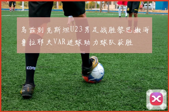 乌兹别克斯坦U23男足战胜黎巴嫩海鲁拉耶夫VAR进球助力球队获胜