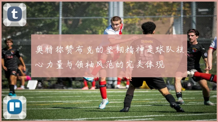 奥特称赞布克的坚韧精神是球队核心力量与领袖风范的完美体现