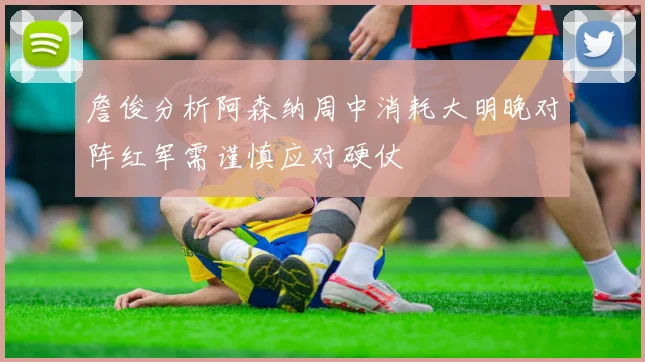 詹俊分析阿森纳周中消耗大明晚对阵红军需谨慎应对硬仗